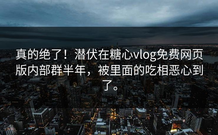 真的绝了！潜伏在<strong>糖心vlog</strong>免费网页版内部群半年，被里面的吃相恶心到了。